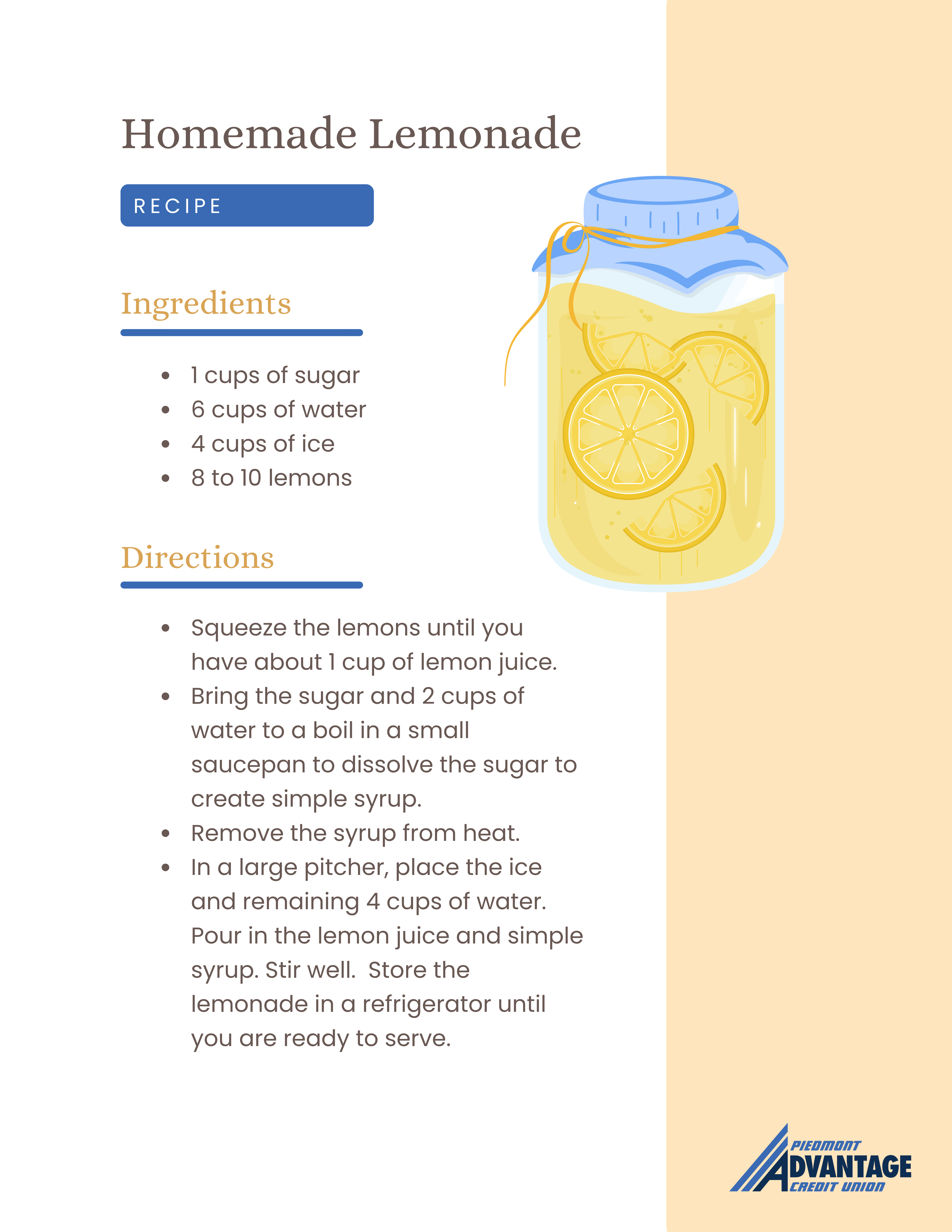 Homemade Lemonade Recipe | Ingredients: 1 cups of sugar, 6 cups of water, 4 cups of ice, 8 to 10 lemons | Directions: 1. Squeeze the lemons until you have about 1 cup of lemon juice. 2. Bring the sugar and 2 cups of water to a boil in a small saucepan to dissolve the sugar to create simple syrup. 3. Remove the syrup from heat. 4. In a large pitcher, place the ice and remaining 4 cups of water. Pour in the lemon juice and simple syrup. Stir well. Store the lemonade in a refrigerator until you are ready to serve.